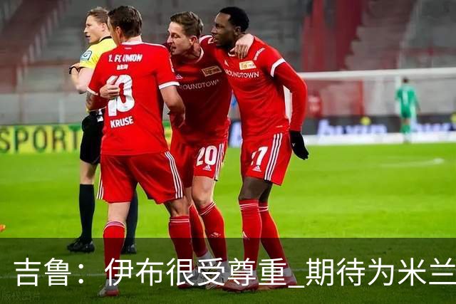 吉鲁：伊布很受尊重 期待为米兰取得伟大的成就